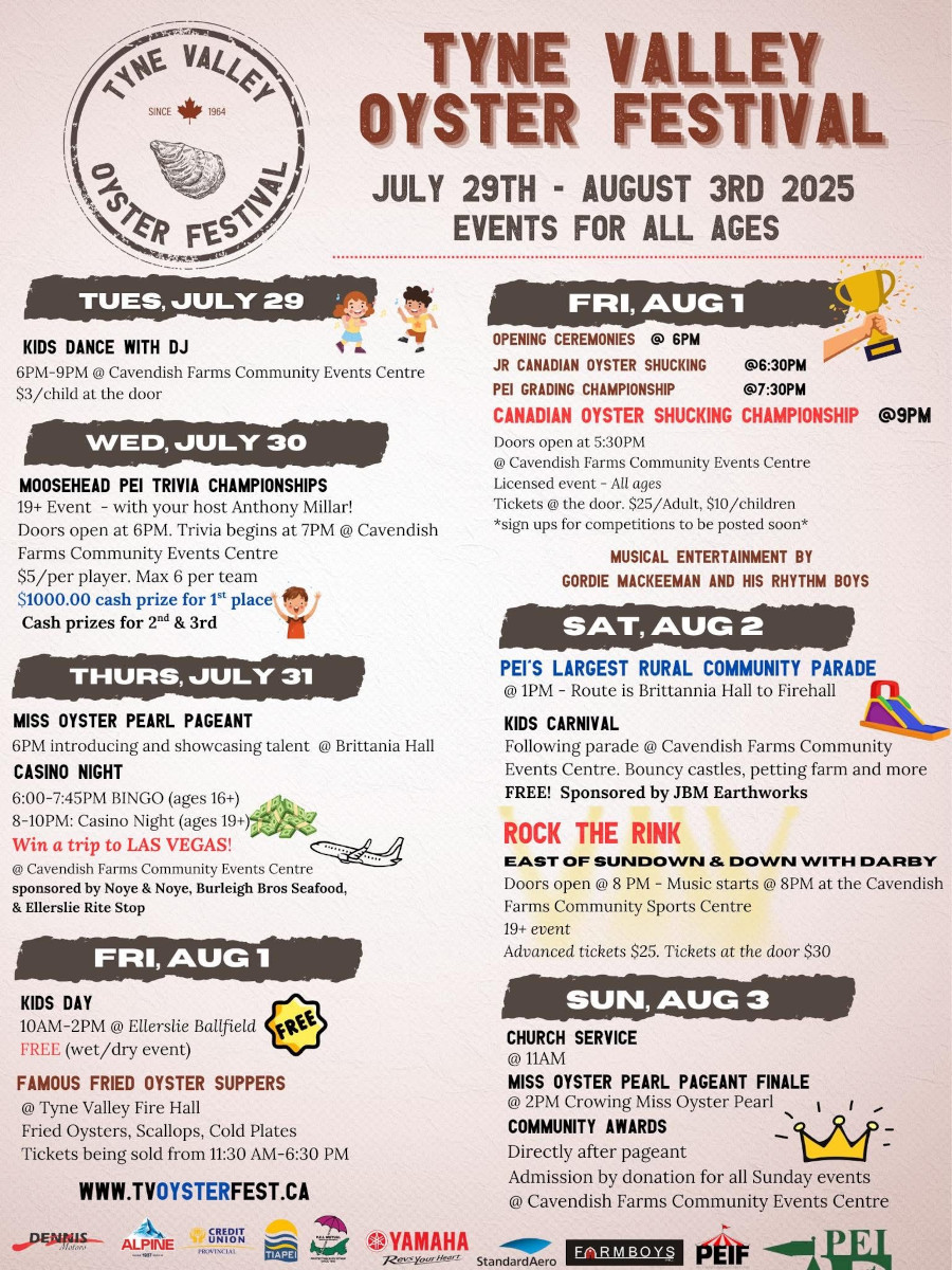 2025 Oyster Festival Event Schedule | July 29th Kids Dance 6-9PM | July 30th Triva Championship 6PM | July 31st Miss Oyster Pearl 6PM and Casino Night 6-10PM | August 1st Kids Day 10AM-2PM, Famous Fried Oyster Suppers 11AM-6PM, Jr Canadian Shucking 6PM Grading Championship 7:30PM Canadian Oyster Shucking Championship 9PM | August 2nd PEI's Largest Rural Community Parade 1PM, Rock the Rink 6PM | August 3rd Church Service 11AM, 60th Miss Oyster Pearl Finale 1PM, Community Awards